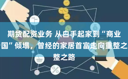 期貨配資業(yè)務 從白手起家到“商業(yè)帝國”傾塌，曾經(jīng)的家居首富走向重整之路