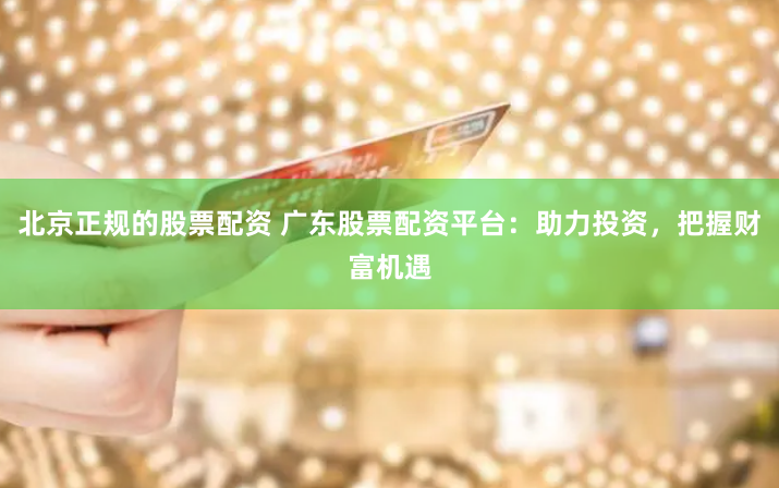 北京正規(guī)的股票配資 廣東股票配資平臺：助力投資，把握財富機遇