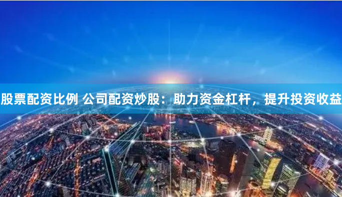 股票配資比例 公司配資炒股：助力資金杠桿，提升投資收益