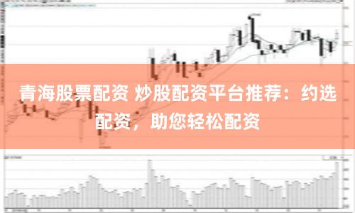 青海股票配資 炒股配資平臺(tái)推薦：約選配資，助您輕松配資