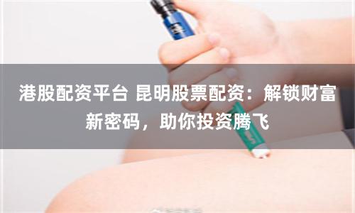 港股配資平臺 昆明股票配資：解鎖財富新密碼，助你投資騰飛